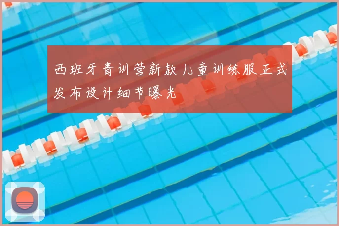 西班牙青训营新款儿童训练服正式发布设计细节曝光