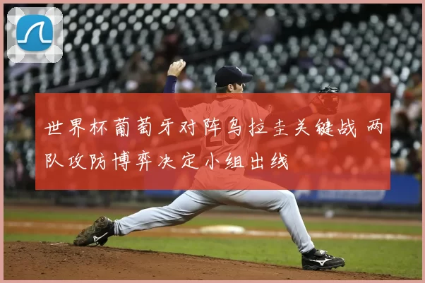 世界杯葡萄牙对阵乌拉圭关键战 两队攻防博弈决定小组出线