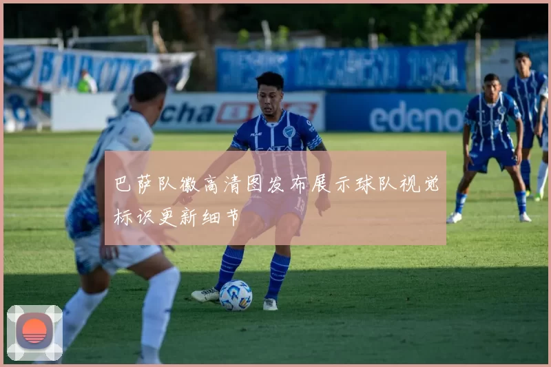 巴萨队徽高清图发布展示球队视觉标识更新细节