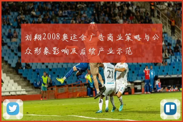 刘翔2008奥运会广告商业策略与公众形象影响及后续产业示范