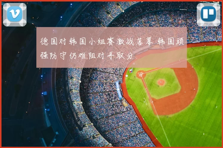 德国对韩国小组赛激战落幕 韩国顽强防守仍难阻对手取分