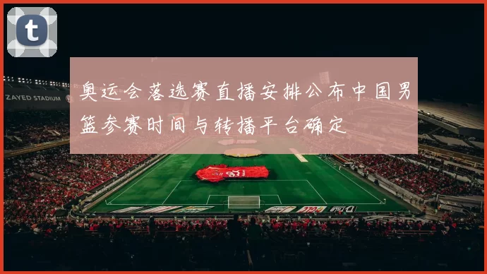 奥运会落选赛直播安排公布中国男篮参赛时间与转播平台确定