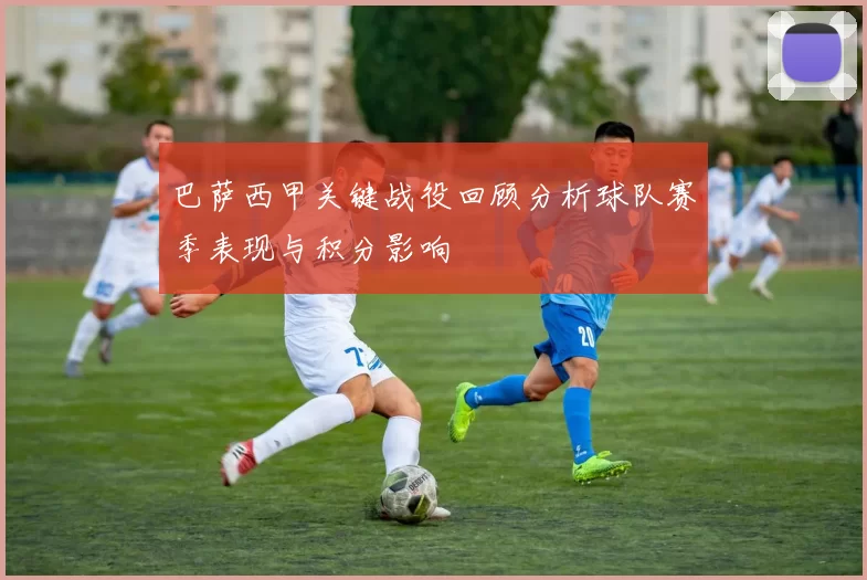 巴萨西甲关键战役回顾分析球队赛季表现与积分影响