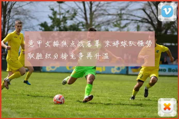 意甲女排焦点战落幕 朱婷球队强势取胜积分榜竞争再升温