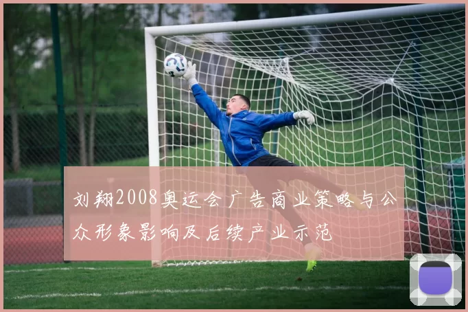 刘翔2008奥运会广告商业策略与公众形象影响及后续产业示范