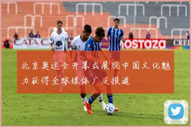 北京奥运会开幕式展现中国文化魅力获得全球媒体广泛报道