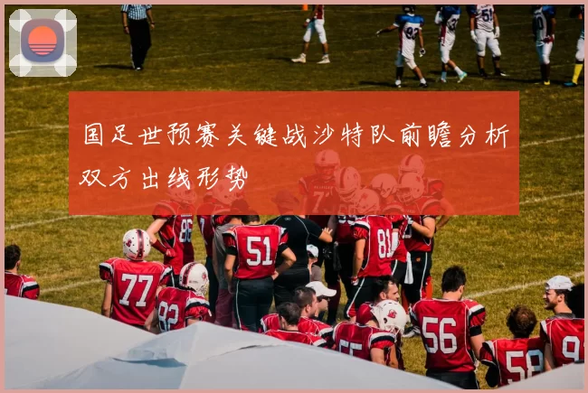 国足世预赛关键战沙特队前瞻分析双方出线形势