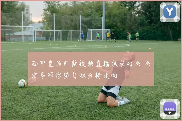 西甲皇马巴萨视频直播焦点对决 决定争冠形势与积分榜走向