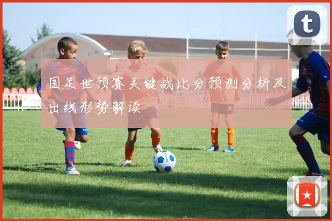 国足世预赛关键战比分预测分析及出线形势解读