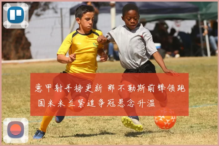 意甲射手榜更新 那不勒斯前锋领跑 国米米兰紧追争冠悬念升温