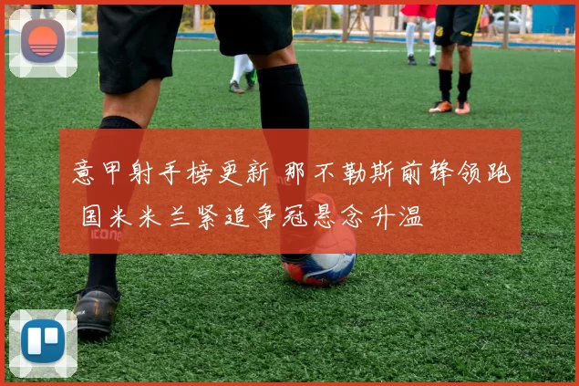 意甲射手榜更新 那不勒斯前锋领跑 国米米兰紧追争冠悬念升温