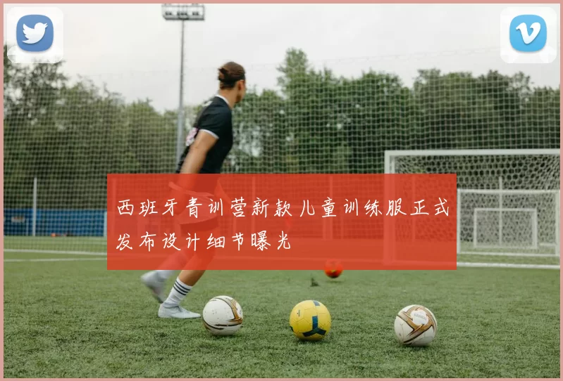 西班牙青训营新款儿童训练服正式发布设计细节曝光