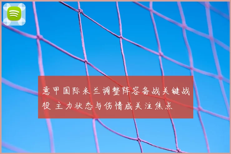 意甲国际米兰调整阵容备战关键战役 主力状态与伤情成关注焦点