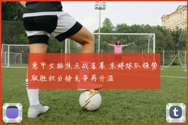 意甲女排焦点战落幕 朱婷球队强势取胜积分榜竞争再升温