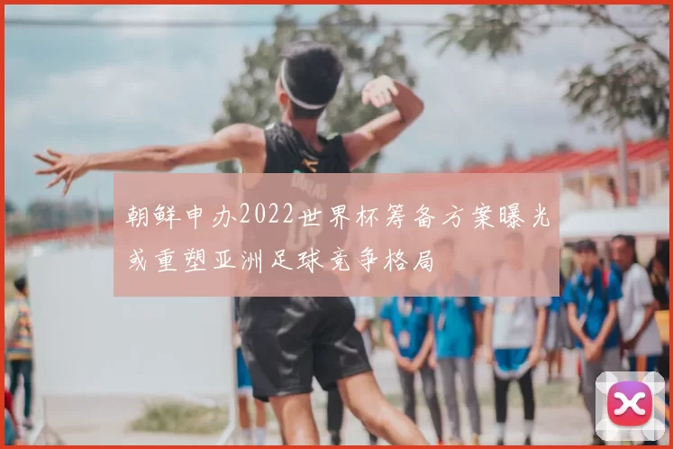 朝鲜申办2022世界杯筹备方案曝光或重塑亚洲足球竞争格局
