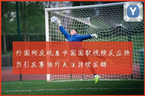 外国网友观看中国国歌视频反应热烈引发赛场外关注持续发酵