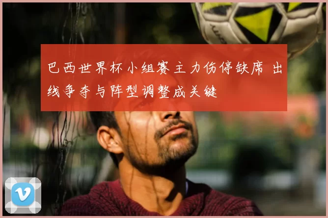 巴西世界杯小组赛主力伤停缺席 出线争夺与阵型调整成关键