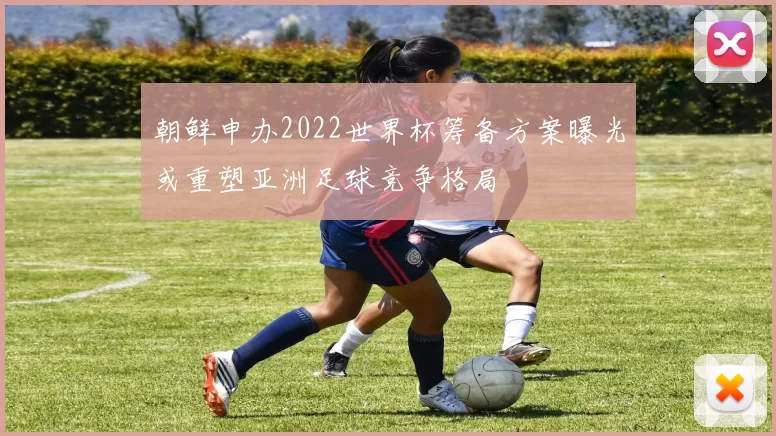朝鲜申办2022世界杯筹备方案曝光或重塑亚洲足球竞争格局