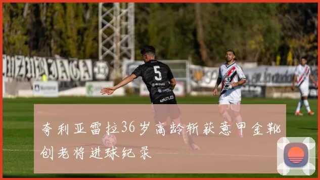 夸利亚雷拉36岁高龄斩获意甲金靴创老将进球纪录