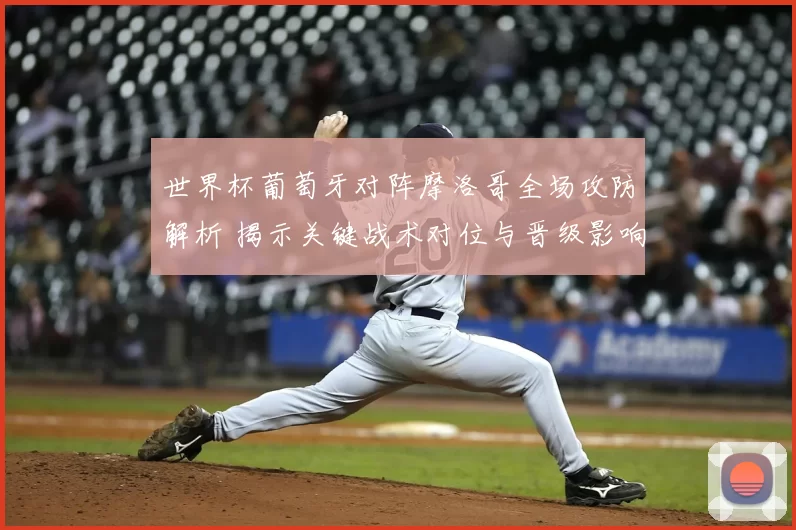 世界杯葡萄牙对阵摩洛哥全场攻防解析 揭示关键战术对位与晋级影响