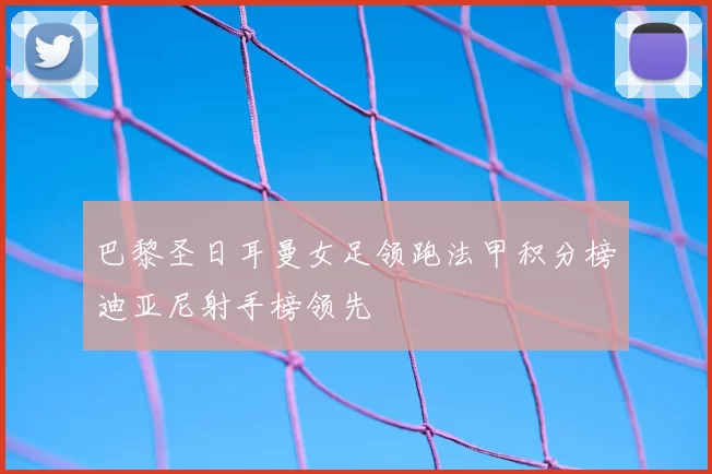 巴黎圣日耳曼女足领跑法甲积分榜迪亚尼射手榜领先