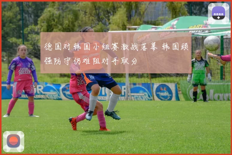 德国对韩国小组赛激战落幕 韩国顽强防守仍难阻对手取分