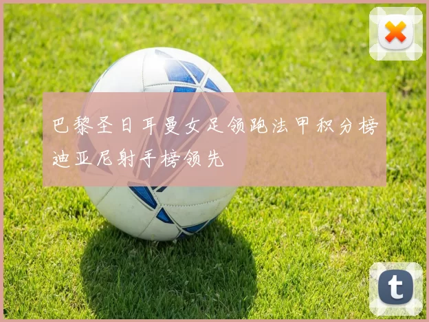 巴黎圣日耳曼女足领跑法甲积分榜迪亚尼射手榜领先